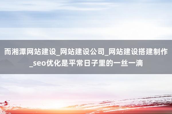 而湘潭网站建设_网站建设公司_网站建设搭建制作_seo优化是平常日子里的一丝一滴