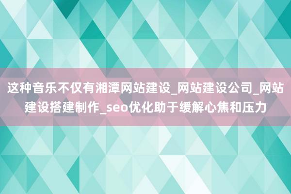 这种音乐不仅有湘潭网站建设_网站建设公司_网站建设搭建制作_seo优化助于缓解心焦和压力